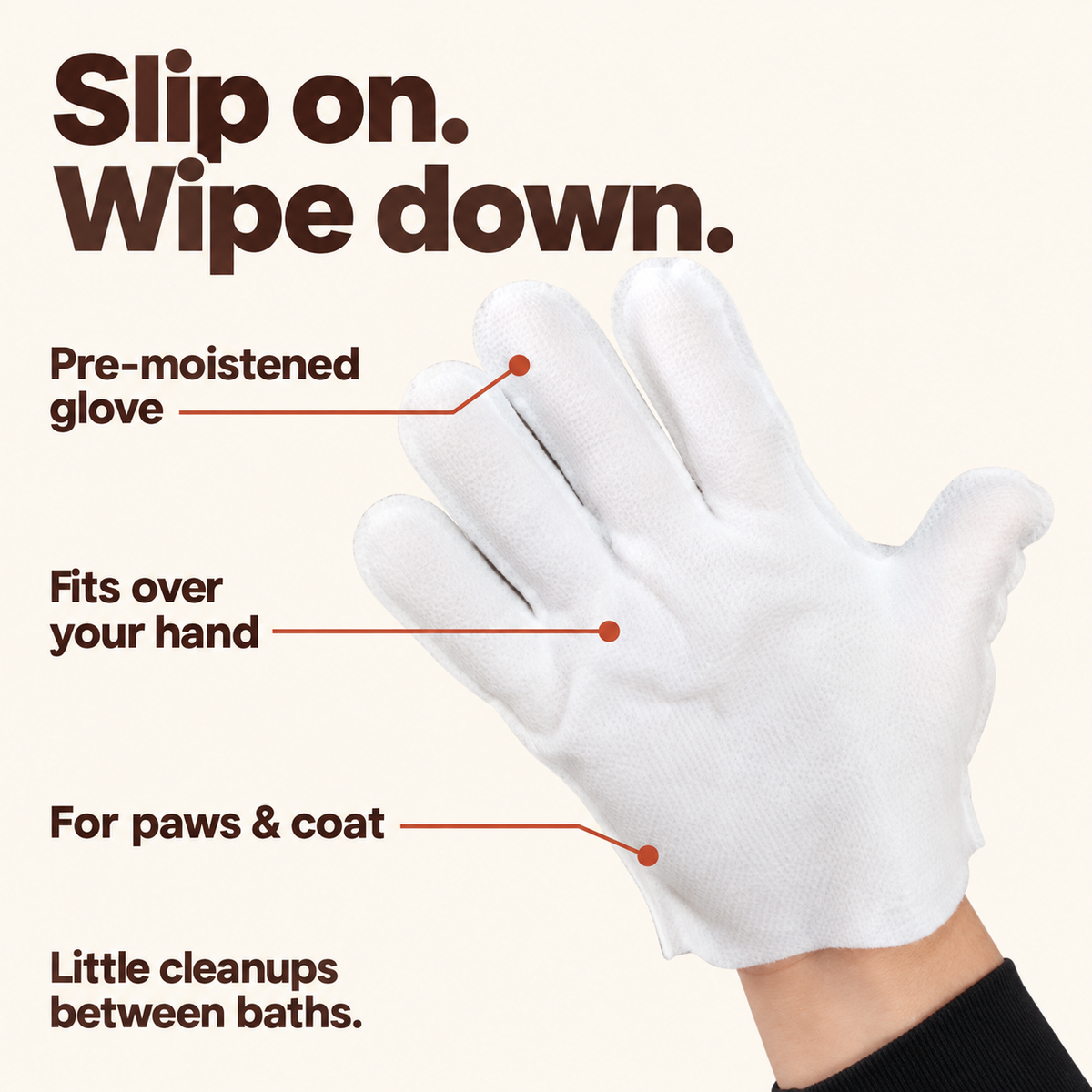 Slip on. Wipe down. Pre-moistened glove; fits over your hand; for paws and coat. Little cleanups between baths.